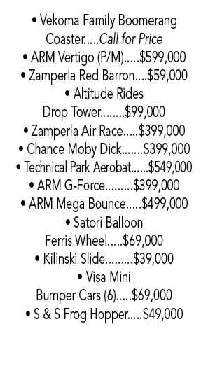 • Vekoma Family Boomerang Coaster.....Call for Price • ARM Vertigo (P/M).....$599,000 • Zamperla Red Barron....$59,00...