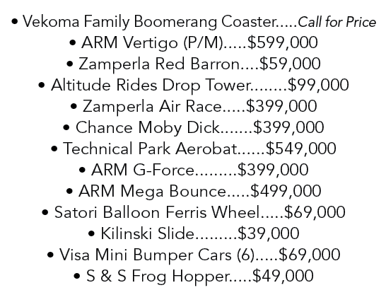 • Vekoma Family Boomerang Coaster.....Call for Price • ARM Vertigo (P/M).....$599,000 • Zamperla Red Barron....$59,00...