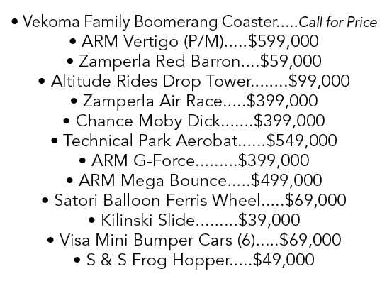 • Vekoma Family Boomerang Coaster.....Call for Price • ARM Vertigo (P/M).....$599,000 • Zamperla Red Barron....$59,00...