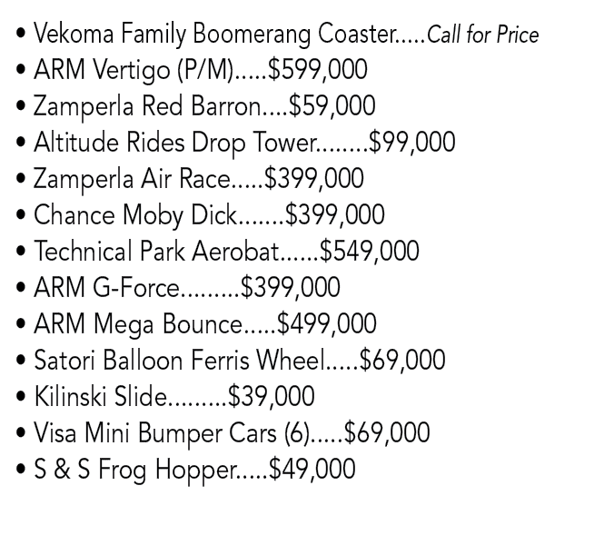 • Vekoma Family Boomerang Coaster.....Call for Price • ARM Vertigo (P/M).....$599,000 • Zamperla Red Barron....$59,00...