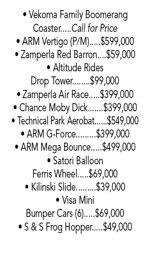 • Vekoma Family Boomerang Coaster.....Call for Price • ARM Vertigo (P/M).....$599,000 • Zamperla Red Barron....$59,00...
