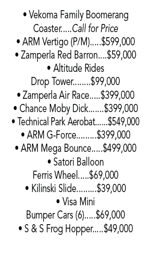 • Vekoma Family Boomerang Coaster.....Call for Price • ARM Vertigo (P/M).....$599,000 • Zamperla Red Barron....$59,00...