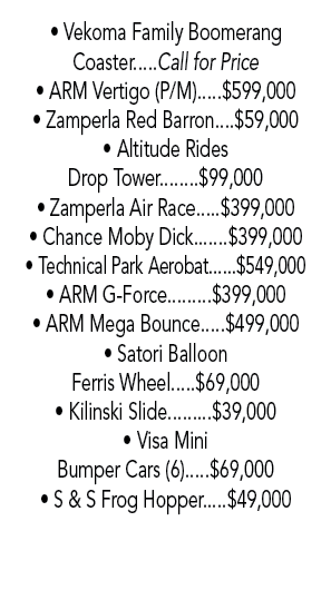 • Vekoma Family Boomerang Coaster.....Call for Price • ARM Vertigo (P/M).....$599,000 • Zamperla Red Barron....$59,00...